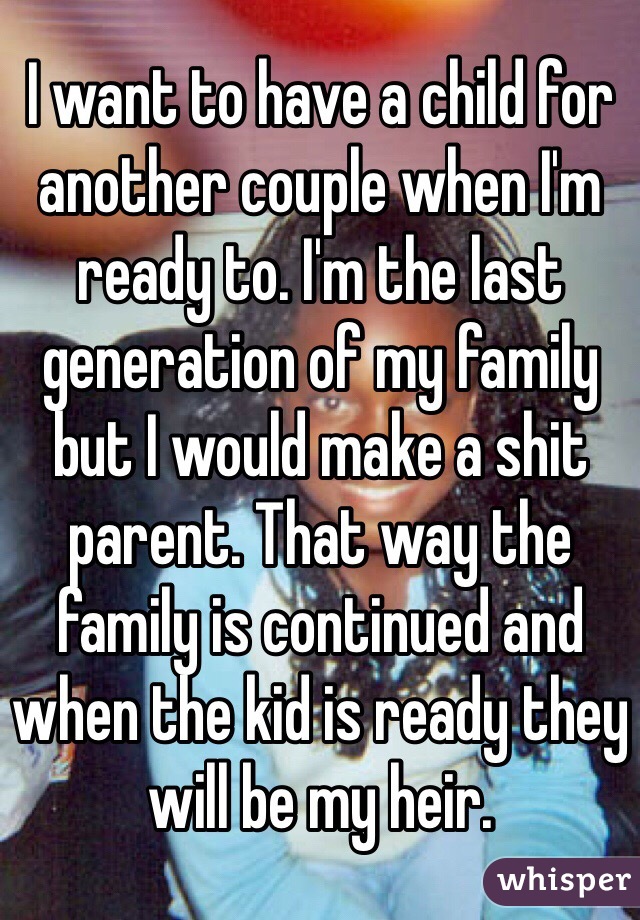 I want to have a child for another couple when I'm ready to. I'm the last generation of my family but I would make a shit parent. That way the family is continued and when the kid is ready they will be my heir. 