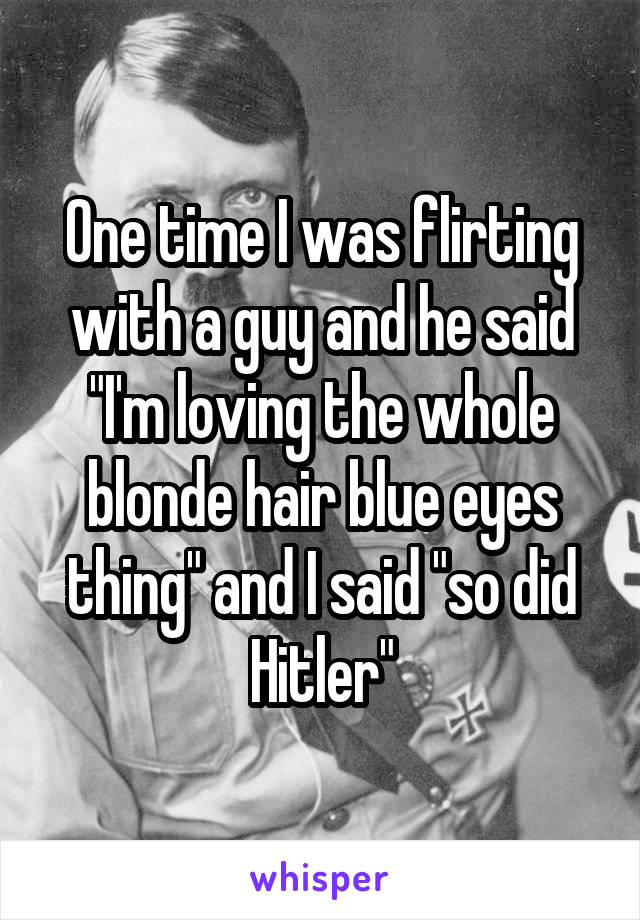One time I was flirting with a guy and he said "I'm loving the whole blonde hair blue eyes thing" and I said "so did Hitler"