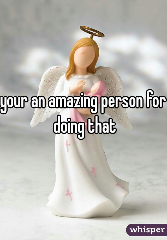 your an amazing person for doing that