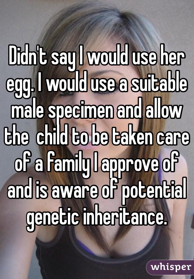 Didn't say I would use her egg. I would use a suitable male specimen and allow the  child to be taken care of a family I approve of and is aware of potential genetic inheritance. 