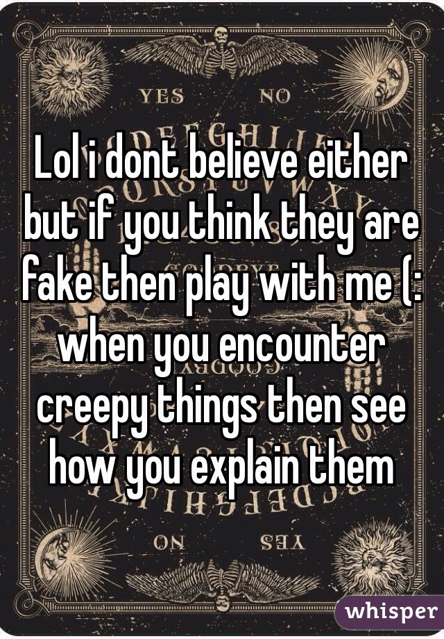 Lol i dont believe either but if you think they are fake then play with me (: when you encounter creepy things then see how you explain them