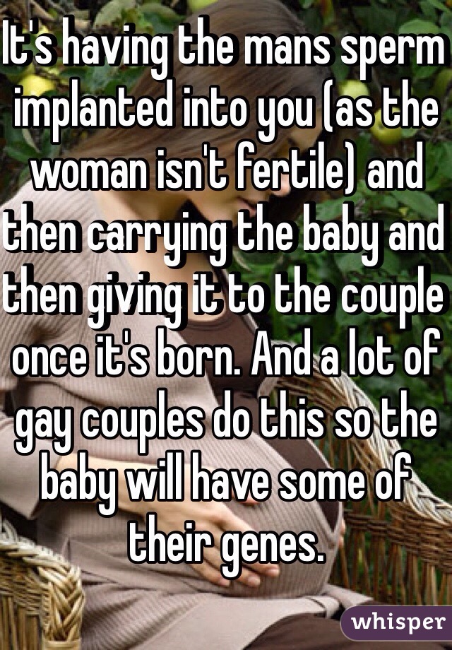 It's having the mans sperm implanted into you (as the woman isn't fertile) and then carrying the baby and then giving it to the couple once it's born. And a lot of gay couples do this so the baby will have some of their genes.