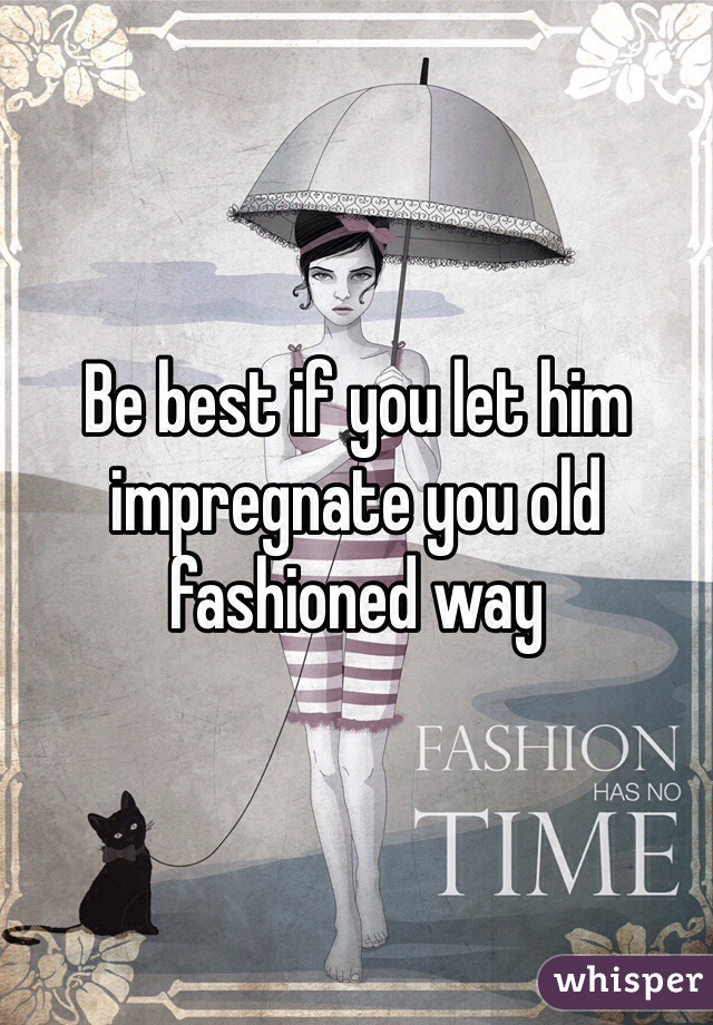 Be best if you let him impregnate you old fashioned way