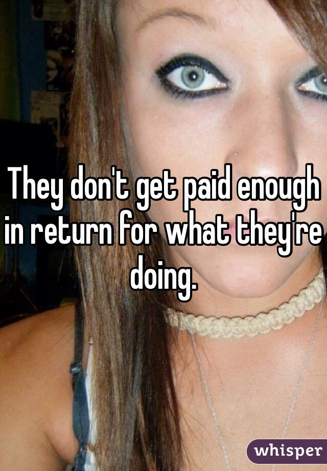 They don't get paid enough in return for what they're doing.