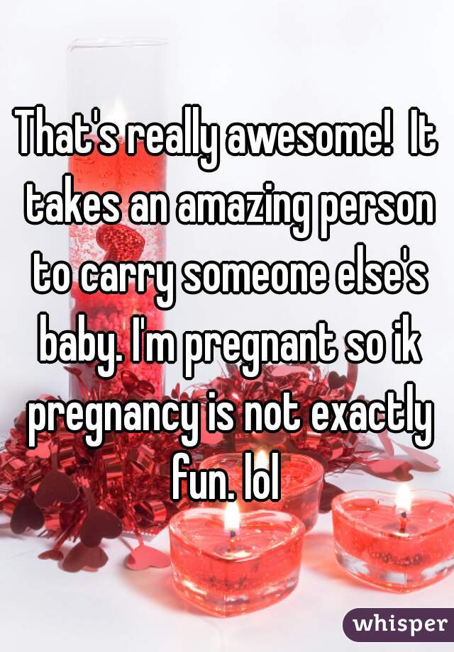 That's really awesome!  It takes an amazing person to carry someone else's baby. I'm pregnant so ik pregnancy is not exactly fun. lol 