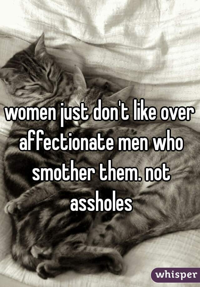 women just don't like over affectionate men who smother them. not assholes