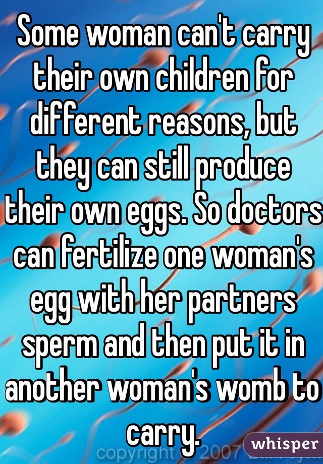 Some woman can't carry their own children for different reasons, but they can still produce their own eggs. So doctors can fertilize one woman's egg with her partners sperm and then put it in another woman's womb to carry.