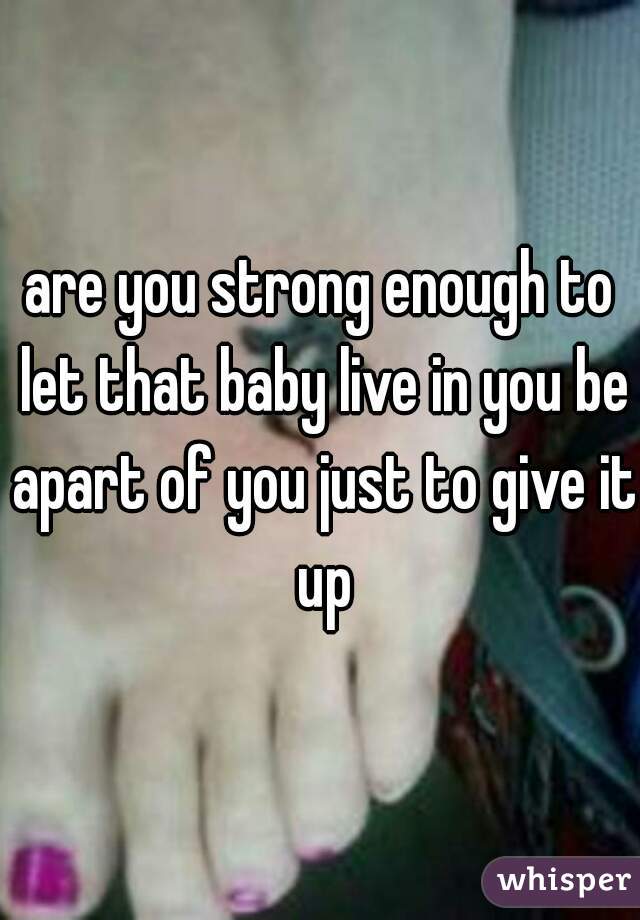 are you strong enough to let that baby live in you be apart of you just to give it up