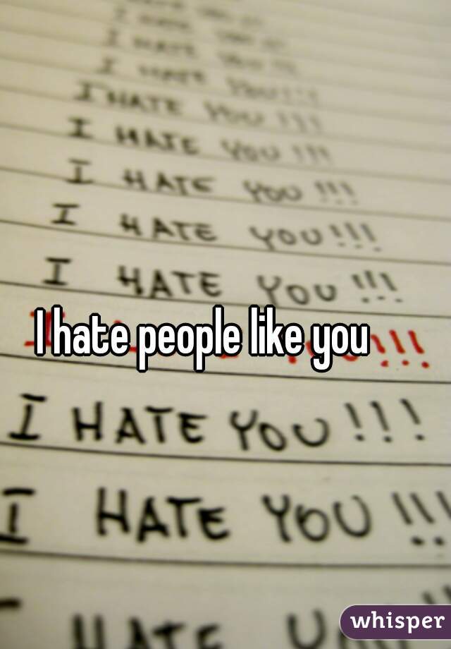 I hate people like you