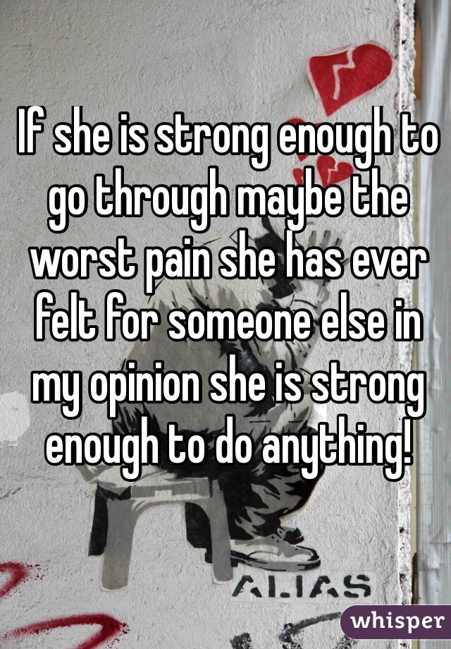 If she is strong enough to go through maybe the worst pain she has ever felt for someone else in my opinion she is strong enough to do anything!
