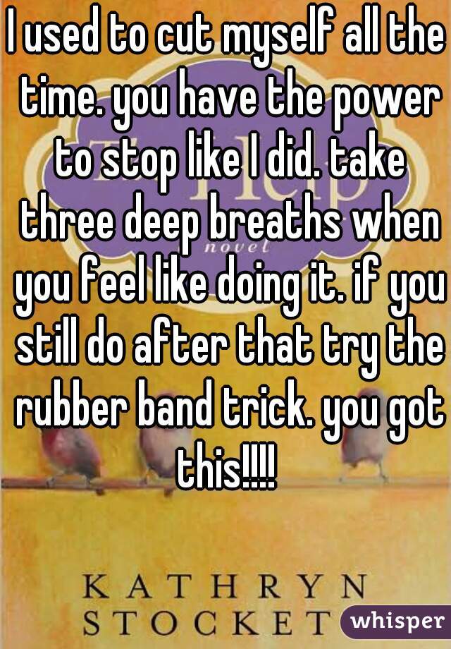 I used to cut myself all the time. you have the power to stop like I did. take three deep breaths when you feel like doing it. if you still do after that try the rubber band trick. you got this!!!! 