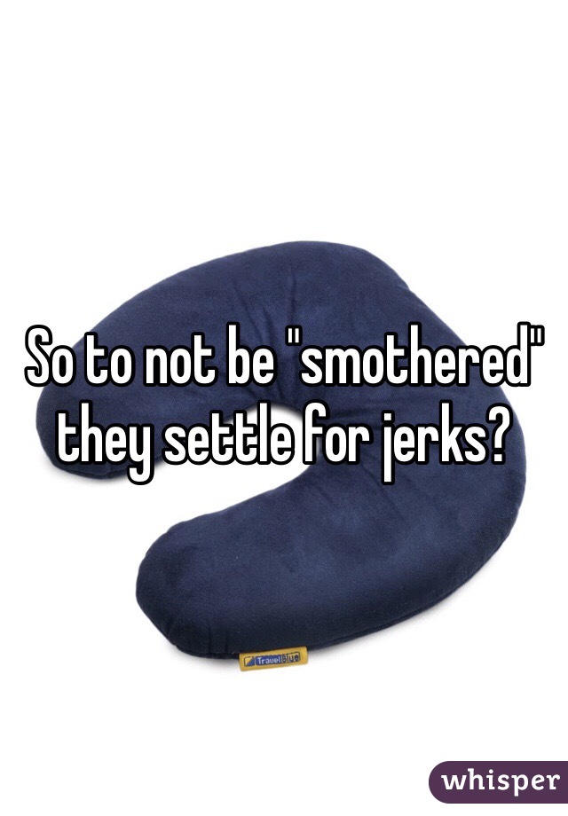So to not be "smothered" they settle for jerks?