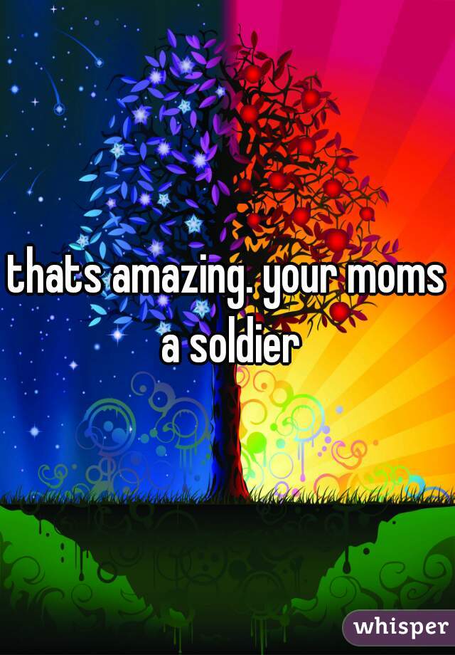 thats amazing. your moms a soldier