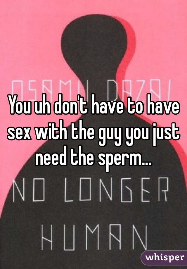 You uh don't have to have sex with the guy you just need the sperm... 