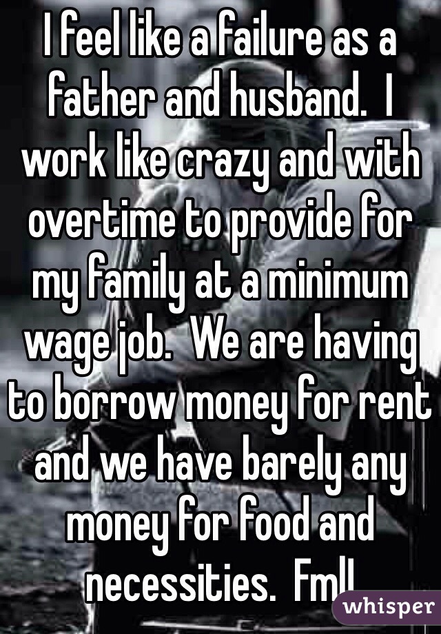I feel like a failure as a father and husband.  I work like crazy and with overtime to provide for my family at a minimum wage job.  We are having to borrow money for rent and we have barely any money for food and necessities.  Fml!