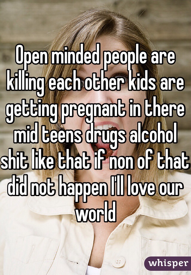 Open minded people are killing each other kids are getting pregnant in there mid teens drugs alcohol shit like that if non of that did not happen I'll love our world 