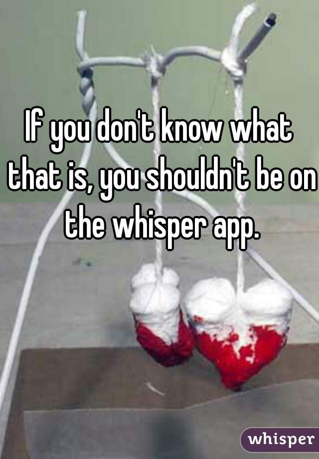 If you don't know what that is, you shouldn't be on the whisper app.