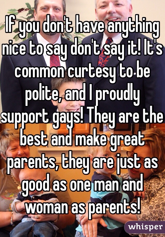 If you don't have anything nice to say don't say it! It's common curtesy to be polite, and I proudly support gays! They are the best and make great parents, they are just as good as one man and woman as parents!