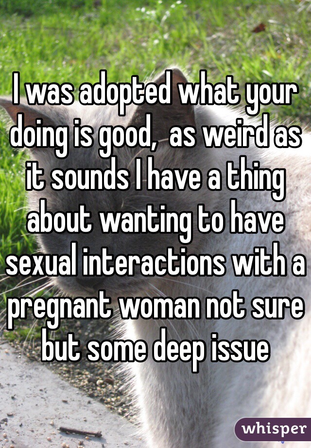 I was adopted what your doing is good,  as weird as it sounds I have a thing about wanting to have sexual interactions with a pregnant woman not sure but some deep issue