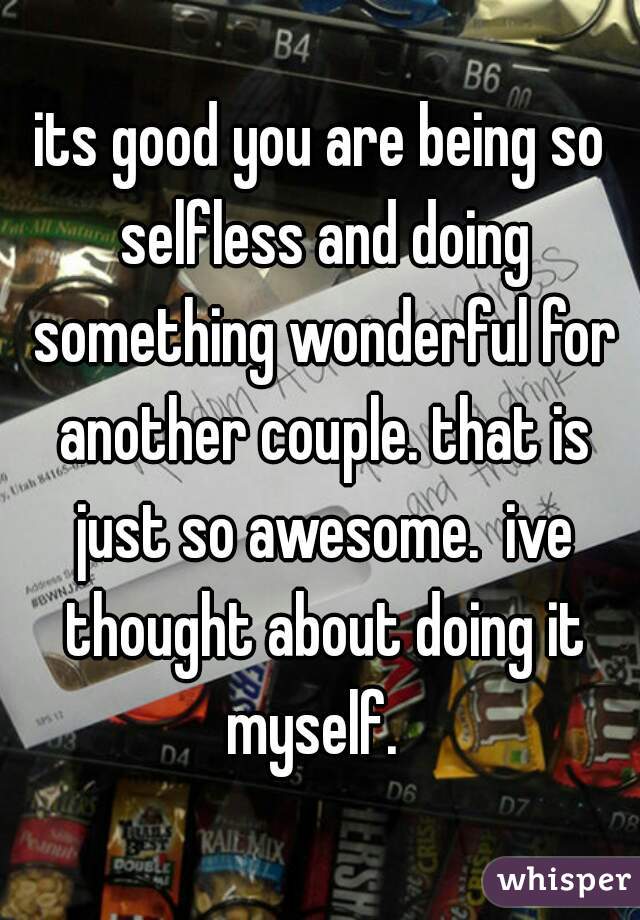 its good you are being so selfless and doing something wonderful for another couple. that is just so awesome.  ive thought about doing it myself.  