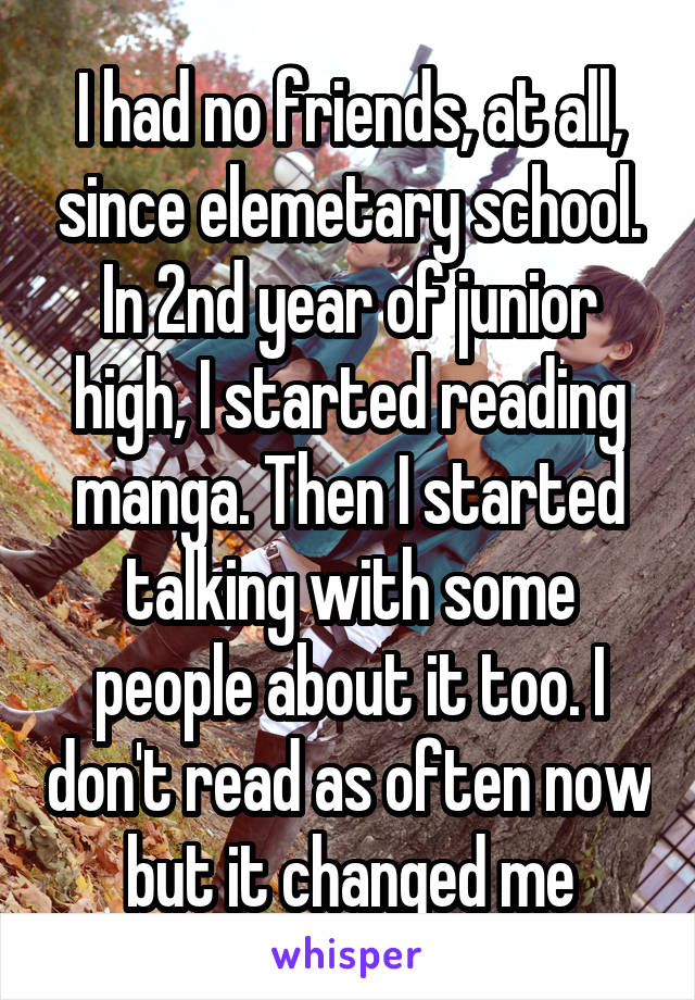 I had no friends, at all, since elemetary school. In 2nd year of junior high, I started reading manga. Then I started talking with some people about it too. I don't read as often now but it changed me