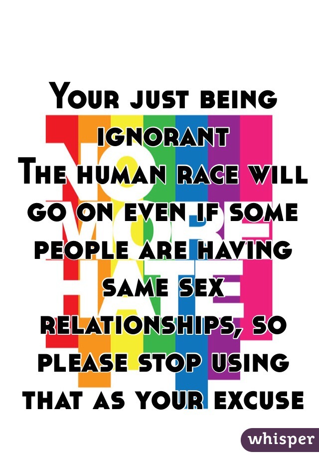 Your just being ignorant 
The human race will go on even if some people are having same sex relationships, so please stop using that as your excuse 