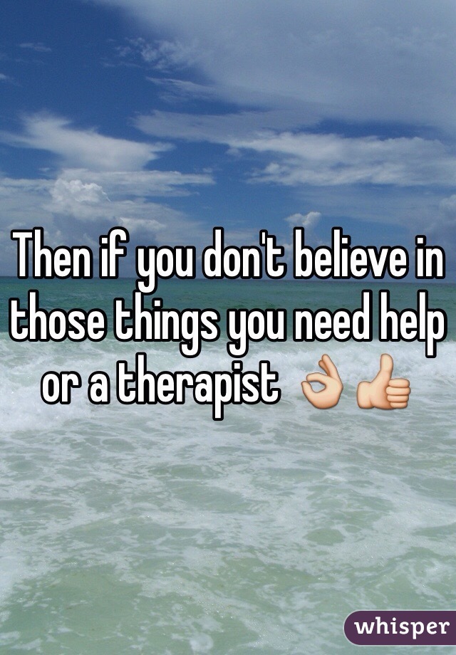 Then if you don't believe in those things you need help or a therapist 👌👍