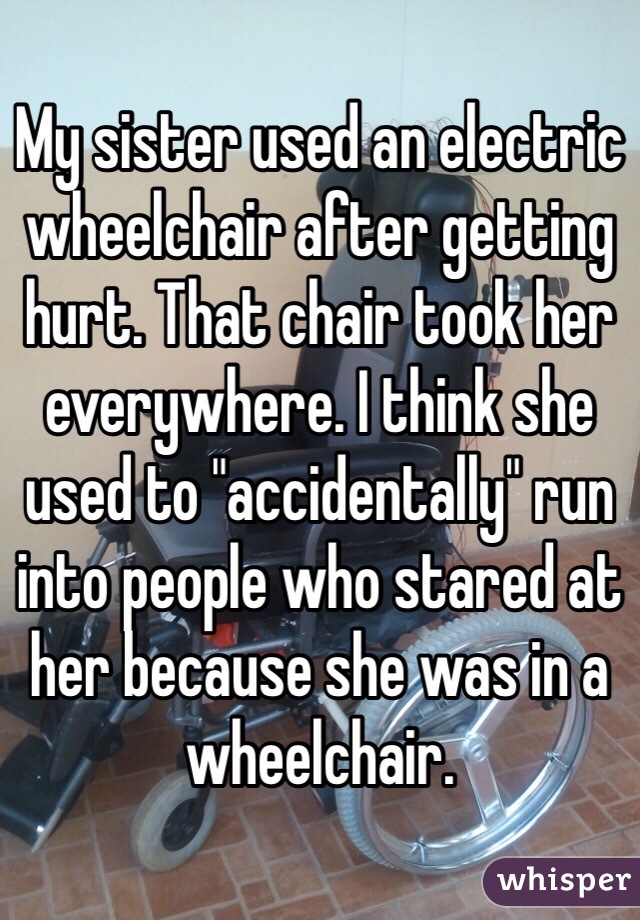 My sister used an electric wheelchair after getting hurt. That chair took her everywhere. I think she used to "accidentally" run into people who stared at her because she was in a wheelchair. 