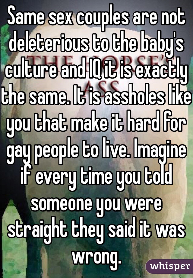 Same sex couples are not deleterious to the baby's culture and IQ it is exactly the same. It is assholes like you that make it hard for gay people to live. Imagine if every time you told someone you were straight they said it was wrong.