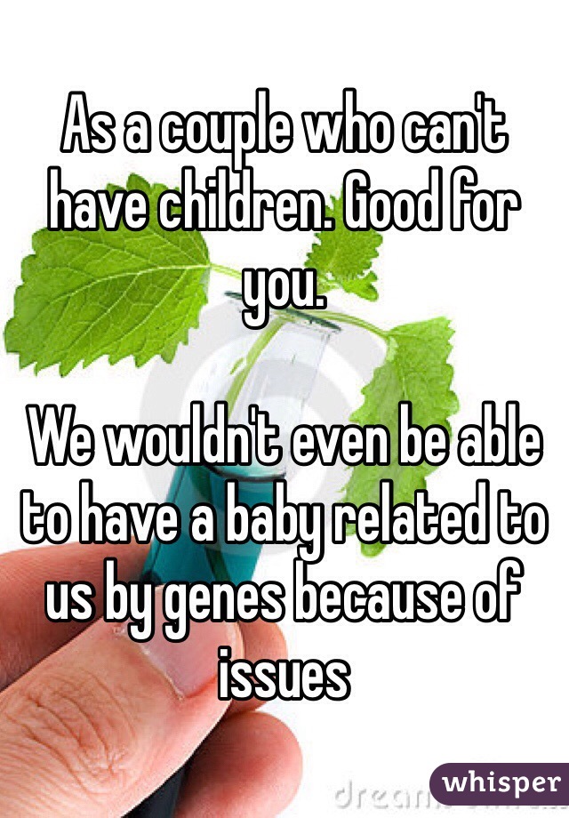As a couple who can't have children. Good for you.

We wouldn't even be able to have a baby related to us by genes because of issues