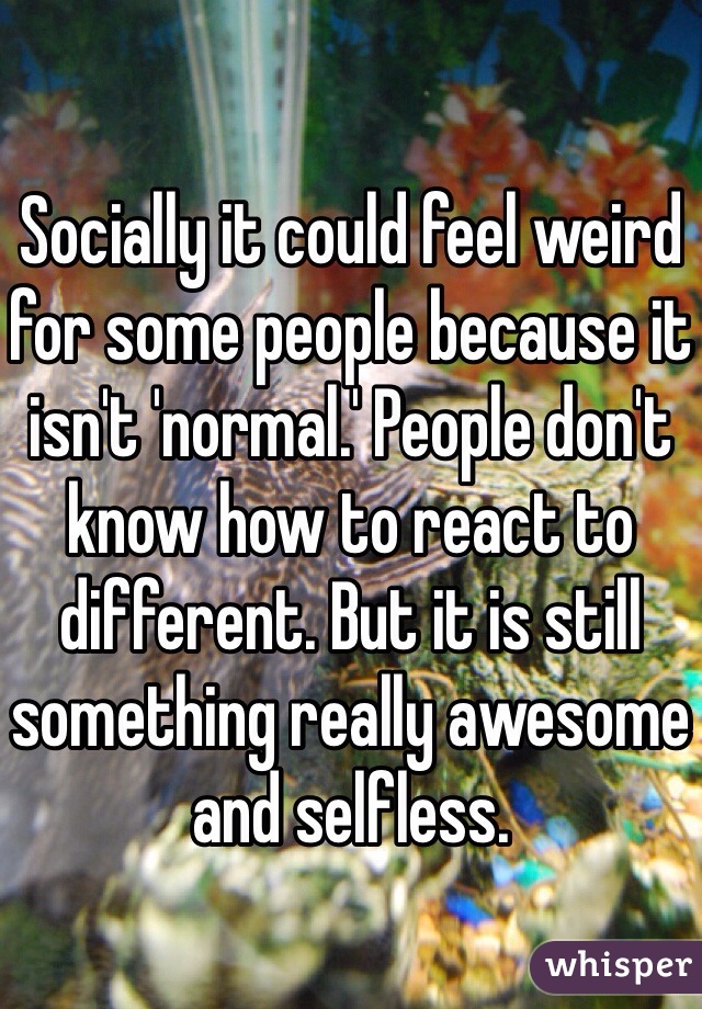 Socially it could feel weird for some people because it isn't 'normal.' People don't know how to react to different. But it is still something really awesome and selfless. 