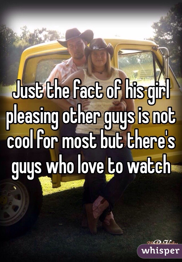Just the fact of his girl pleasing other guys is not cool for most but there's guys who love to watch