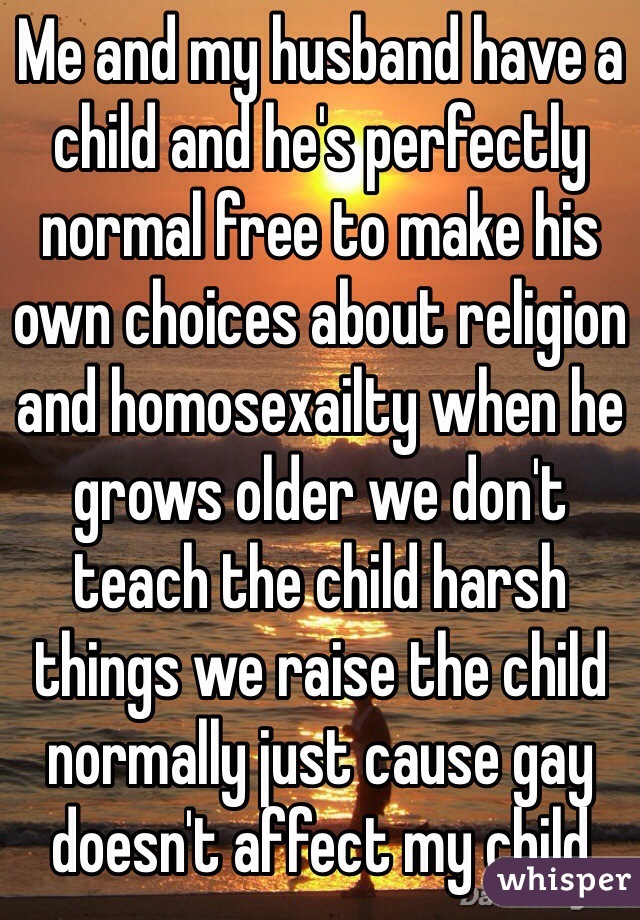 Me and my husband have a child and he's perfectly normal free to make his own choices about religion and homosexailty when he grows older we don't teach the child harsh things we raise the child normally just cause gay doesn't affect my child 