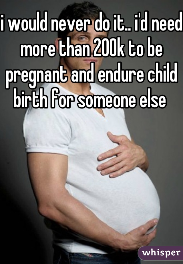 i would never do it.. i'd need more than 200k to be pregnant and endure child birth for someone else 