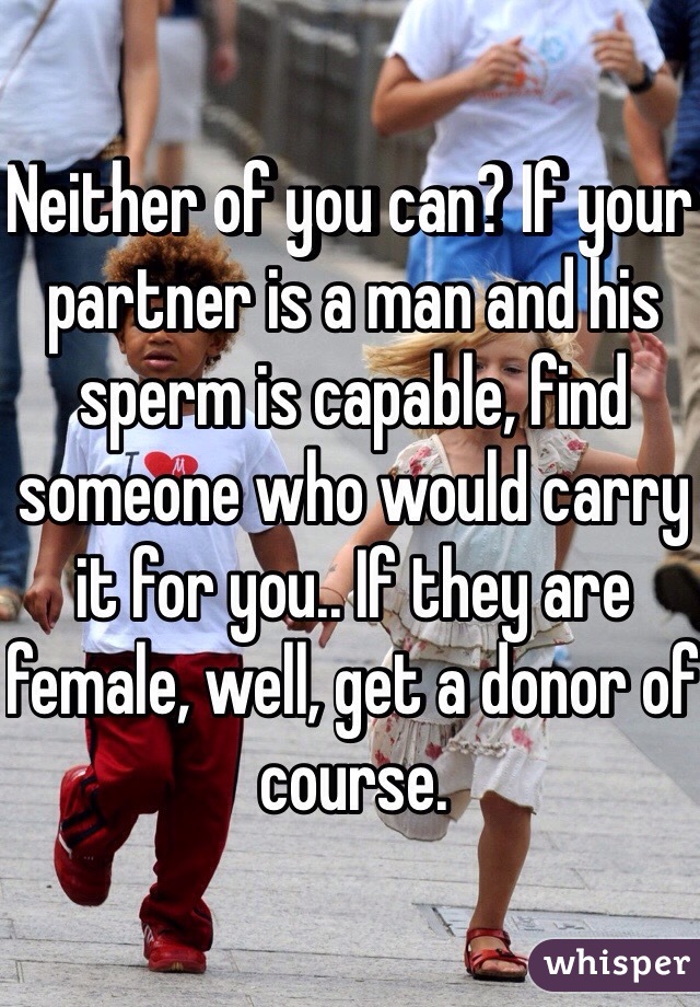 Neither of you can? If your partner is a man and his sperm is capable, find someone who would carry it for you.. If they are female, well, get a donor of course. 