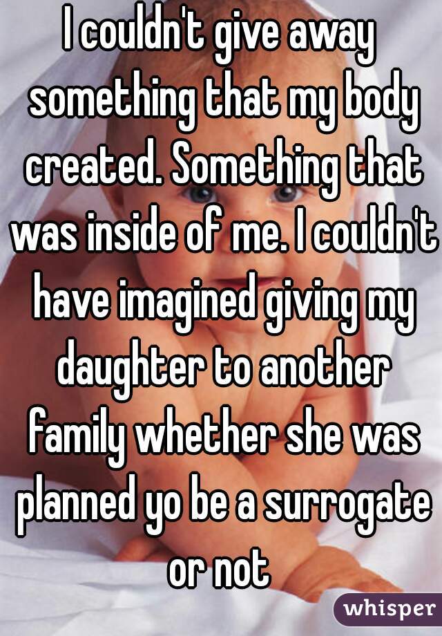 I couldn't give away something that my body created. Something that was inside of me. I couldn't have imagined giving my daughter to another family whether she was planned yo be a surrogate or not 