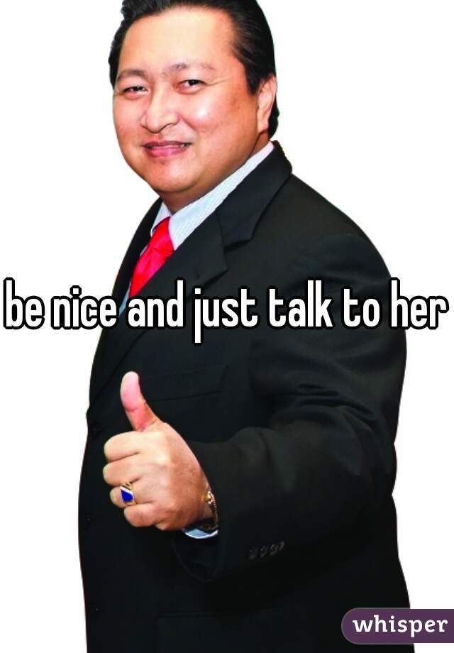 be nice and just talk to her