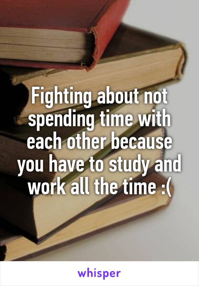 Fighting about not spending time with each other because you have to study and work all the time :(