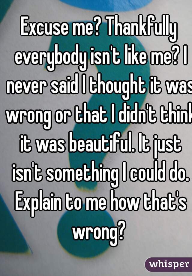 Excuse me? Thankfully everybody isn't like me? I never said I thought it was wrong or that I didn't think it was beautiful. It just isn't something I could do. Explain to me how that's wrong? 