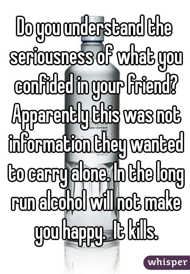 Do you understand the seriousness of what you confided in your friend? Apparently this was not information they wanted to carry alone. In the long run alcohol will not make you happy.  It kills.