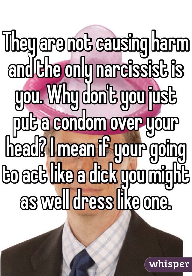 They are not causing harm and the only narcissist is you. Why don't you just put a condom over your head? I mean if your going to act like a dick you might as well dress like one. 