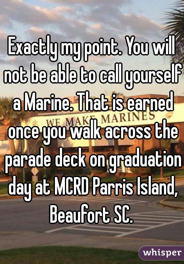Exactly my point. You will not be able to call yourself a Marine. That is earned once you walk across the parade deck on graduation day at MCRD Parris Island, Beaufort SC. 
