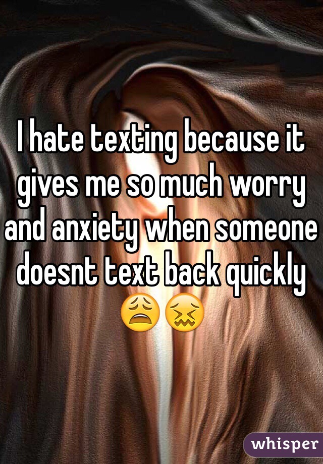 I hate texting because it gives me so much worry and anxiety when someone doesnt text back quickly 😩😖
