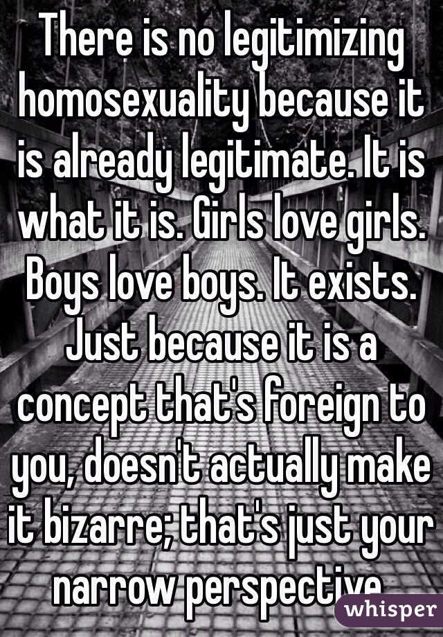 There is no legitimizing homosexuality because it is already legitimate. It is what it is. Girls love girls. Boys love boys. It exists. Just because it is a concept that's foreign to you, doesn't actually make it bizarre; that's just your narrow perspective.