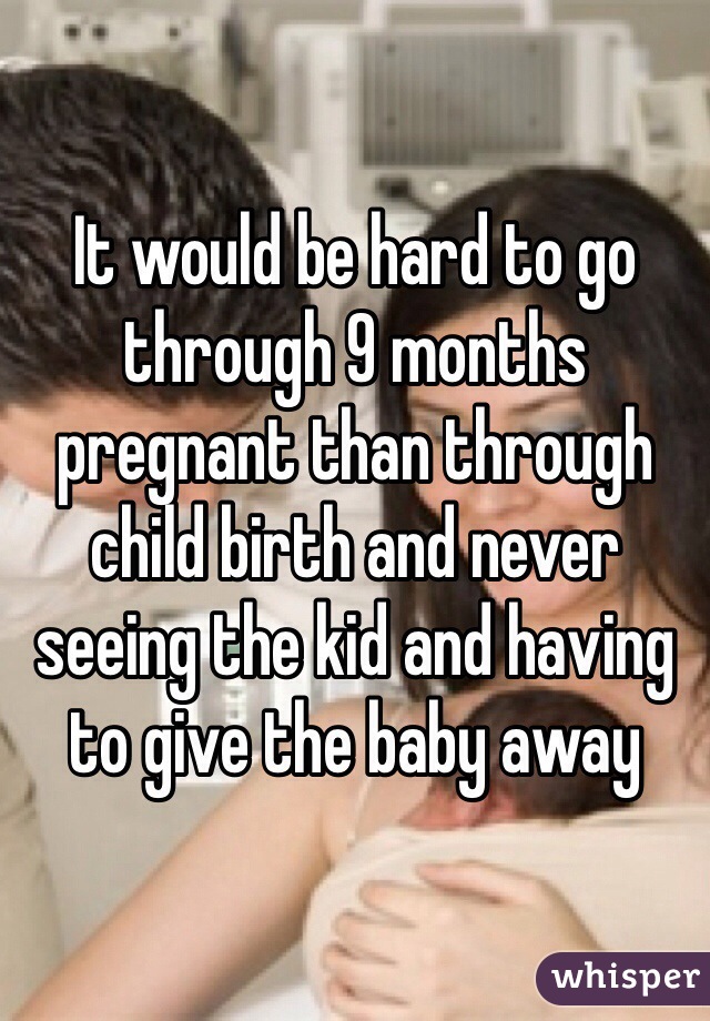 It would be hard to go through 9 months pregnant than through child birth and never seeing the kid and having to give the baby away 