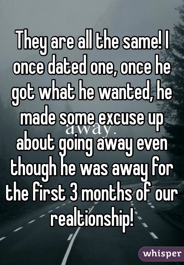 They are all the same! I once dated one, once he got what he wanted, he made some excuse up about going away even though he was away for the first 3 months of our realtionship! 