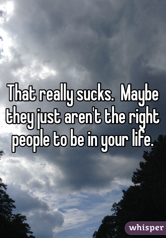 That really sucks.  Maybe they just aren't the right people to be in your life.