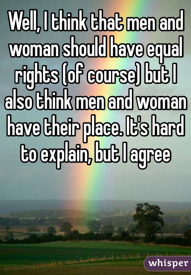 Well, I think that men and woman should have equal rights (of course) but I also think men and woman have their place. It's hard to explain, but I agree