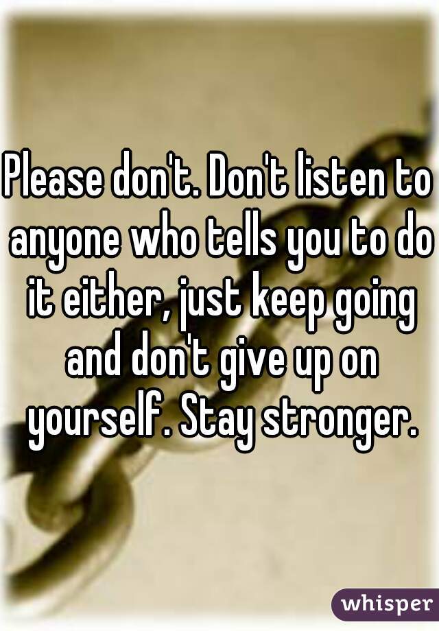 Please don't. Don't listen to anyone who tells you to do it either, just keep going and don't give up on yourself. Stay stronger.