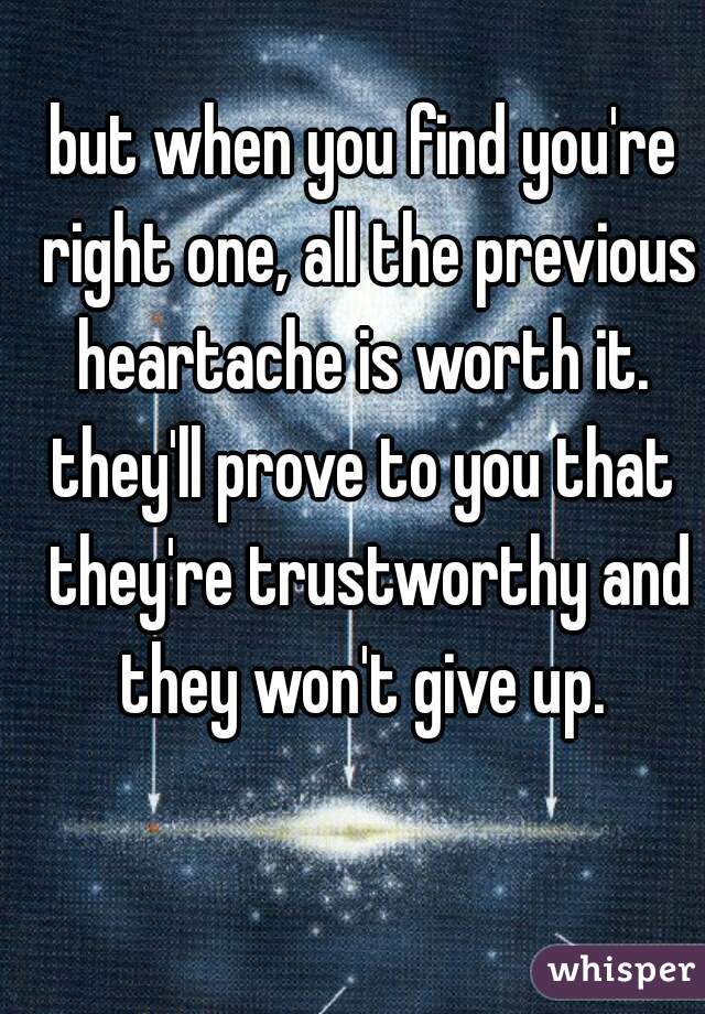 but when you find you're right one, all the previous heartache is worth it. 
they'll prove to you that they're trustworthy and they won't give up. 